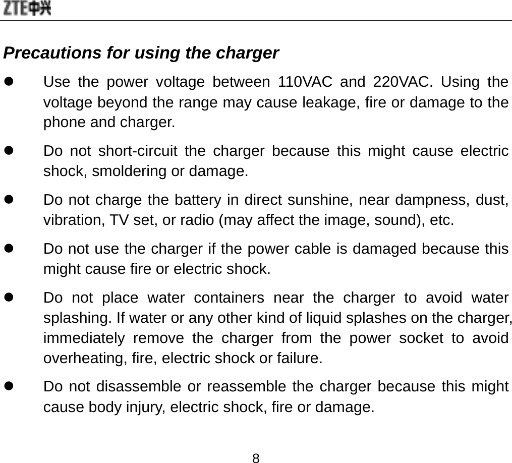  8 Precautions for using the charger z  Use the power voltage between 110VAC and 220VAC. Using the voltage beyond the range may cause leakage, fire or damage to the phone and charger. z  Do not short-circuit the charger because this might cause electric shock, smoldering or damage. z  Do not charge the battery in direct sunshine, near dampness, dust, vibration, TV set, or radio (may affect the image, sound), etc. z  Do not use the charger if the power cable is damaged because this might cause fire or electric shock. z  Do not place water containers near the charger to avoid water splashing. If water or any other kind of liquid splashes on the charger, immediately remove the charger from the power socket to avoid overheating, fire, electric shock or failure. z  Do not disassemble or reassemble the charger because this might cause body injury, electric shock, fire or damage. 