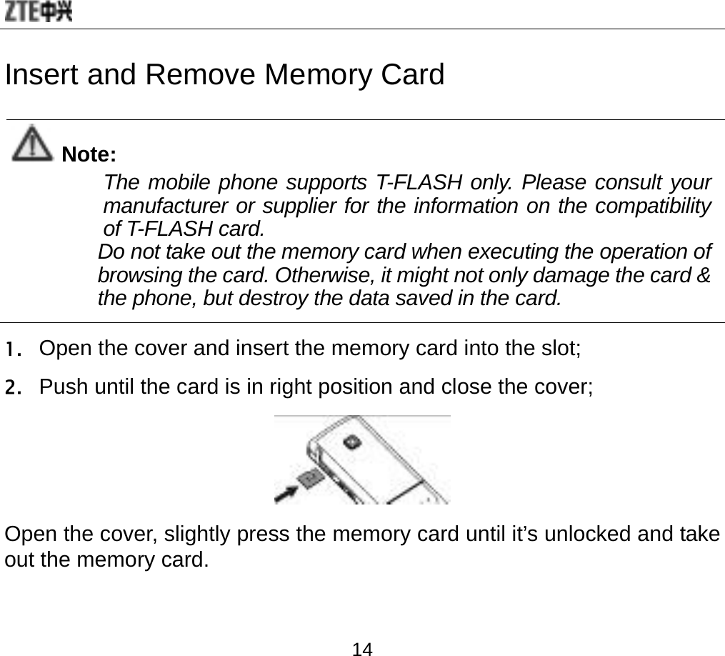  14 Insert and Remove Memory Card  Note: The mobile phone supports T-FLASH only. Please consult your manufacturer or supplier for the information on the compatibility of T-FLASH card. Do not take out the memory card when executing the operation of browsing the card. Otherwise, it might not only damage the card &amp; the phone, but destroy the data saved in the card.  1. Open the cover and insert the memory card into the slot; 2. Push until the card is in right position and close the cover;  Open the cover, slightly press the memory card until it’s unlocked and take out the memory card.   