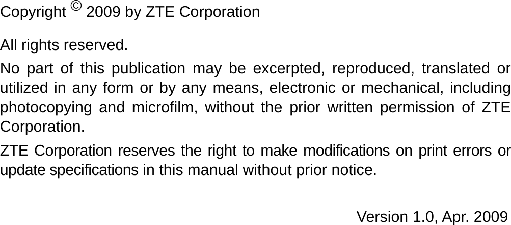   Copyright © 2009 by ZTE Corporation All rights reserved. No part of this publication may be excerpted, reproduced, translated or utilized in any form or by any means, electronic or mechanical, including photocopying and microfilm, without the prior written permission of ZTE Corporation. ZTE Corporation reserves the right to make modifications on print errors or update specifications in this manual without prior notice.  Version 1.0, Apr. 2009    