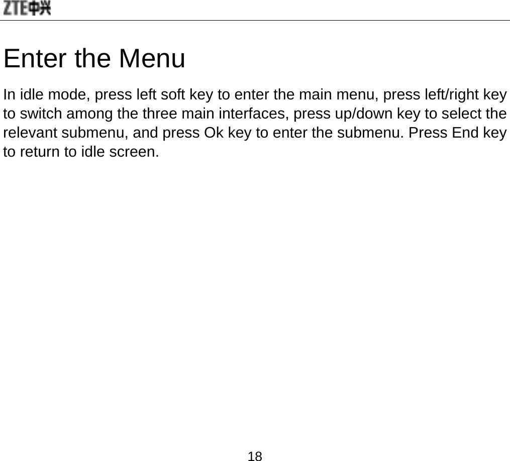  18 Enter the Menu   In idle mode, press left soft key to enter the main menu, press left/right key to switch among the three main interfaces, press up/down key to select the relevant submenu, and press Ok key to enter the submenu. Press End key to return to idle screen. 