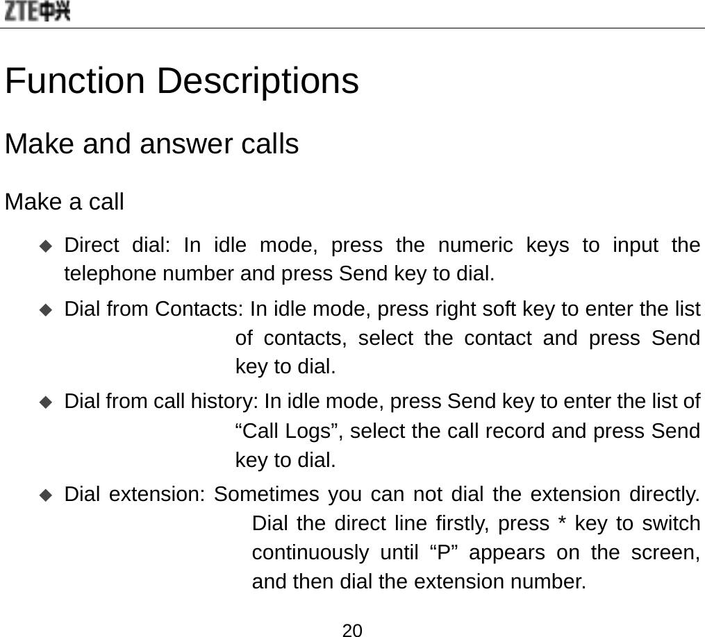  20 Function Descriptions Make and answer calls   Make a call  Direct dial: In idle mode, press the numeric keys to input the telephone number and press Send key to dial.  Dial from Contacts: In idle mode, press right soft key to enter the list of contacts, select the contact and press Send key to dial.  Dial from call history: In idle mode, press Send key to enter the list of “Call Logs”, select the call record and press Send key to dial.    Dial extension: Sometimes you can not dial the extension directly. Dial the direct line firstly, press * key to switch continuously until “P” appears on the screen, and then dial the extension number. 