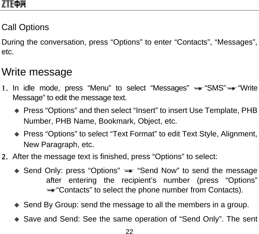  22 Call Options During the conversation, press “Options” to enter “Contacts”, “Messages”, etc.  Write message 1. In idle mode, press “Menu” to select “Messages” “SMS” “Write Message” to edit the message text.   Press “Options” and then select “Insert” to insert Use Template, PHB Number, PHB Name, Bookmark, Object, etc.   Press “Options” to select “Text Format” to edit Text Style, Alignment, New Paragraph, etc. 2. After the message text is finished, press “Options” to select:    Send Only: press “Options”   “Send Now” to send the message after entering the recipient’s number (press “Options” “Contacts” to select the phone number from Contacts).    Send By Group: send the message to all the members in a group.  Save and Send: See the same operation of “Send Only”. The sent 