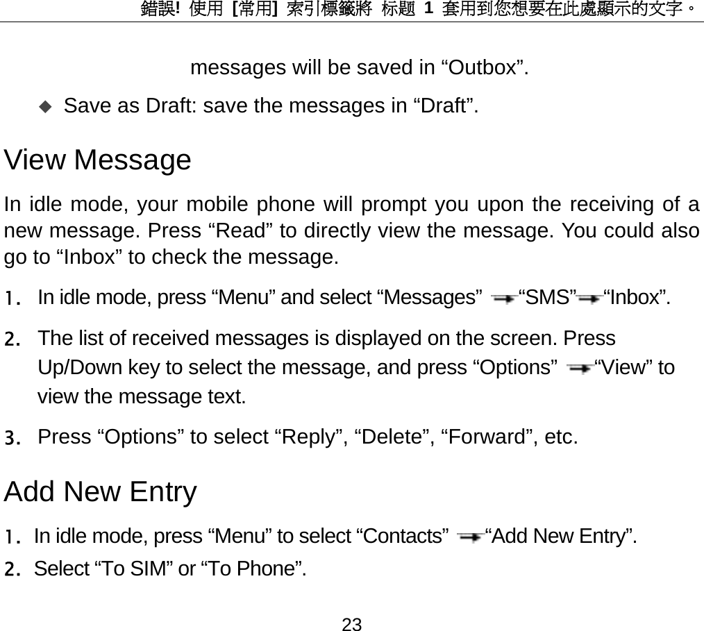 錯誤!  使用 [常用]  索引標籤將 标题 1 套用到您想要在此處顯示的文字。 23 messages will be saved in “Outbox”.  Save as Draft: save the messages in “Draft”.   View Message   In idle mode, your mobile phone will prompt you upon the receiving of a new message. Press “Read” to directly view the message. You could also go to “Inbox” to check the message. 1. In idle mode, press “Menu” and select “Messages” “SMS” “Inbox”. 2. The list of received messages is displayed on the screen. Press Up/Down key to select the message, and press “Options” “View” to view the message text. 3. Press “Options” to select “Reply”, “Delete”, “Forward”, etc.   Add New Entry 1. In idle mode, press “Menu” to select “Contacts” “Add New Entry”. 2. Select “To SIM” or “To Phone”.  
