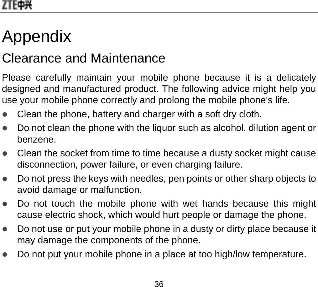  36 Appendix Clearance and Maintenance Please carefully maintain your mobile phone because it is a delicately designed and manufactured product. The following advice might help you use your mobile phone correctly and prolong the mobile phone’s life. z Clean the phone, battery and charger with a soft dry cloth. z Do not clean the phone with the liquor such as alcohol, dilution agent or benzene. z Clean the socket from time to time because a dusty socket might cause disconnection, power failure, or even charging failure. z Do not press the keys with needles, pen points or other sharp objects to avoid damage or malfunction.   z Do not touch the mobile phone with wet hands because this might cause electric shock, which would hurt people or damage the phone. z Do not use or put your mobile phone in a dusty or dirty place because it may damage the components of the phone. z Do not put your mobile phone in a place at too high/low temperature.  