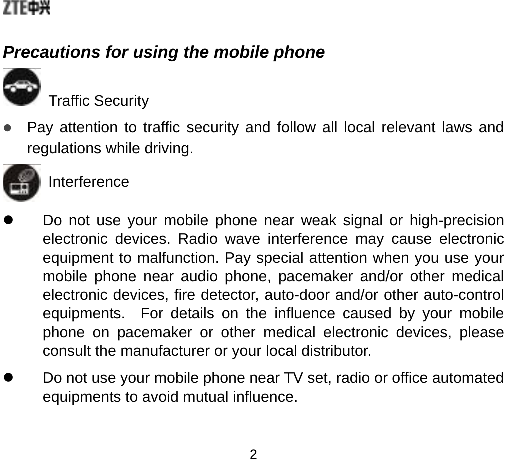  2 Precautions for using the mobile phone  Traffic Security z Pay attention to traffic security and follow all local relevant laws and regulations while driving.    Interference z  Do not use your mobile phone near weak signal or high-precision electronic devices. Radio wave interference may cause electronic equipment to malfunction. Pay special attention when you use your mobile phone near audio phone, pacemaker and/or other medical electronic devices, fire detector, auto-door and/or other auto-control equipments.  For details on the influence caused by your mobile phone on pacemaker or other medical electronic devices, please consult the manufacturer or your local distributor. z  Do not use your mobile phone near TV set, radio or office automated equipments to avoid mutual influence.  
