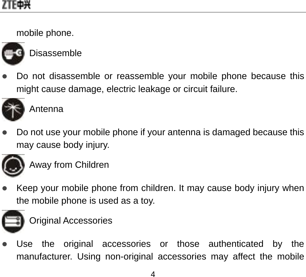  4 mobile phone.  Disassemble z Do not disassemble or reassemble your mobile phone because this might cause damage, electric leakage or circuit failure.   Antenna z Do not use your mobile phone if your antenna is damaged because this may cause body injury.   Away from Children z Keep your mobile phone from children. It may cause body injury when the mobile phone is used as a toy.  Original Accessories z Use the original accessories or those authenticated by the manufacturer. Using non-original accessories may affect the mobile 