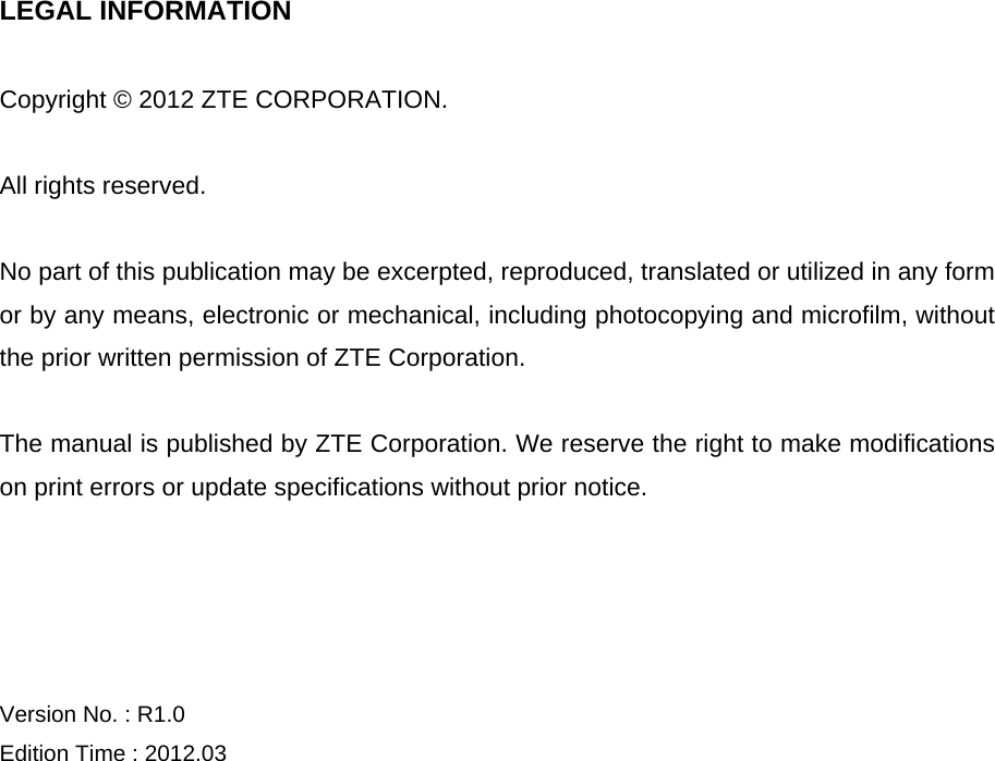   LEGAL INFORMATION  Copyright © 2012 ZTE CORPORATION.  All rights reserved.  No part of this publication may be excerpted, reproduced, translated or utilized in any form or by any means, electronic or mechanical, including photocopying and microfilm, without the prior written permission of ZTE Corporation.  The manual is published by ZTE Corporation. We reserve the right to make modifications on print errors or update specifications without prior notice.     Version No. : R1.0 Edition Time : 2012.03    