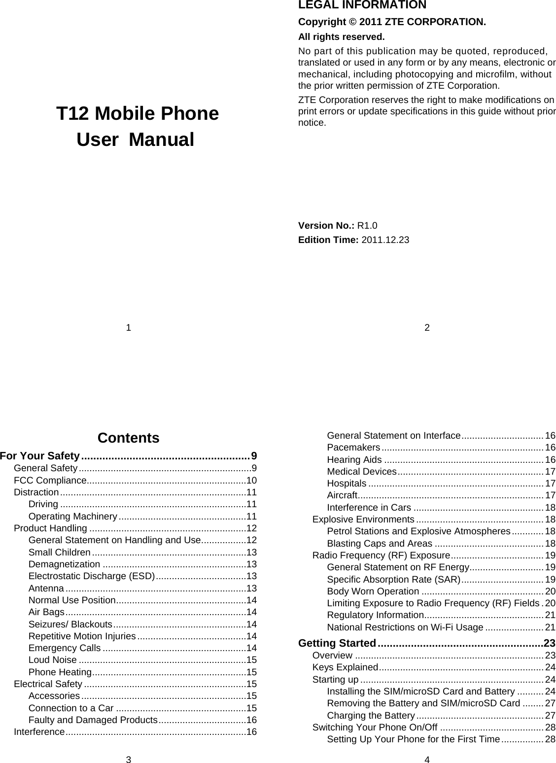 1     T12 Mobile Phone User Manual   2 LEGAL INFORMATION Copyright © 2011 ZTE CORPORATION. All rights reserved. No part of this publication may be quoted, reproduced, translated or used in any form or by any means, electronic or mechanical, including photocopying and microfilm, without the prior written permission of ZTE Corporation. ZTE Corporation reserves the right to make modifications on print errors or update specifications in this guide without prior notice.       Version No.: R1.0 Edition Time: 2011.12.23  3 Contents For Your Safety ........................................................ 9General Safety ................................................................. 9FCC Compliance............................................................ 10Distraction ...................................................................... 11Driving ...................................................................... 11Operating Machinery ................................................ 11Product Handling ........................................................... 12General Statement on Handling and Use ................. 12Small Children .......................................................... 13Demagnetization ...................................................... 13Electrostatic Discharge (ESD) .................................. 13Antenna .................................................................... 13Normal Use Position ................................................. 14Air Bags .................................................................... 14Seizures/ Blackouts .................................................. 14Repetitive Motion Injuries ......................................... 14Emergency Calls ...................................................... 14Loud Noise ............................................................... 15Phone Heating .......................................................... 15Electrical Safety ............................................................. 15Accessories .............................................................. 15Connection to a Car ................................................. 15Faulty and Damaged Products ................................. 16Interference .................................................................... 164 General Statement on Interface ............................... 16Pacemakers ............................................................. 16Hearing Aids ............................................................ 16Medical Devices ....................................................... 17Hospitals .................................................................. 17Aircraft ...................................................................... 17Interference in Cars ................................................. 18Explosive Environments ................................................ 18Petrol Stations and Explosive Atmospheres ............ 18Blasting Caps and Areas ......................................... 18Radio Frequency (RF) Exposure ................................... 19General Statement on RF Energy............................ 19Specific Absorption Rate (SAR) ............................... 19Body Worn Operation .............................................. 20Limiting Exposure to Radio Frequency (RF) Fields . 20Regulatory Information ............................................. 21National Restrictions on Wi-Fi Usage ...................... 21Getting Started ....................................................... 23Overview ....................................................................... 23Keys Explained .............................................................. 24Starting up ..................................................................... 24Installing the SIM/microSD Card and Battery .......... 24Removing the Battery and SIM/microSD Card ........ 27Charging the Battery ................................................ 27Switching Your Phone On/Off ....................................... 28Setting Up Your Phone for the First Time ................ 28