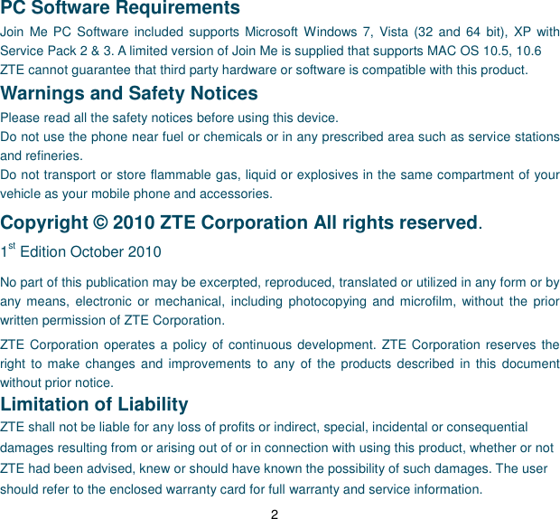 2 PC Software Requirements Join  Me PC  Software included supports  Microsoft  Windows 7, Vista  (32 and  64  bit),  XP with Service Pack 2 &amp; 3. A limited version of Join Me is supplied that supports MAC OS 10.5, 10.6 ZTE cannot guarantee that third party hardware or software is compatible with this product. Warnings and Safety Notices Please read all the safety notices before using this device. Do not use the phone near fuel or chemicals or in any prescribed area such as service stations and refineries. Do not transport or store flammable gas, liquid or explosives in the same compartment of your vehicle as your mobile phone and accessories. Copyright © 2010 ZTE Corporation All rights reserved.   1st Edition October 2010 No part of this publication may be excerpted, reproduced, translated or utilized in any form or by any means, electronic  or  mechanical,  including  photocopying  and microfilm, without the  prior written permission of ZTE Corporation. ZTE Corporation operates a policy of continuous  development. ZTE Corporation reserves the right  to  make changes and  improvements  to  any  of  the  products described  in this document without prior notice. Limitation of Liability ZTE shall not be liable for any loss of profits or indirect, special, incidental or consequential damages resulting from or arising out of or in connection with using this product, whether or not ZTE had been advised, knew or should have known the possibility of such damages. The user should refer to the enclosed warranty card for full warranty and service information. 
