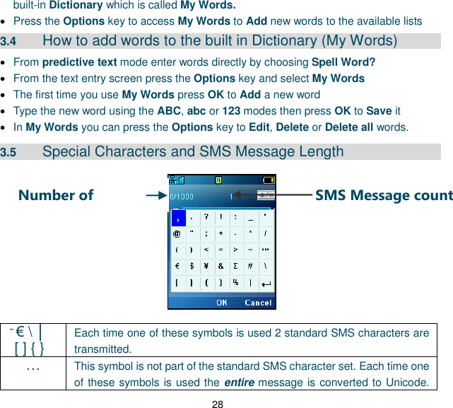 28 SMS Message count Number of characters built-in Dictionary which is called My Words.    Press the Options key to access My Words to Add new words to the available lists 3.4  How to add words to the built in Dictionary (My Words)  From predictive text mode enter words directly by choosing Spell Word?  From the text entry screen press the Options key and select My Words  The first time you use My Words press OK to Add a new word  Type the new word using the ABC, abc or 123 modes then press OK to Save it  In My Words you can press the Options key to Edit, Delete or Delete all words. 3.5  Special Characters and SMS Message Length                € \ │   [ ] { } Each time one of these symbols is used 2 standard SMS characters are transmitted. … This symbol is not part of the standard SMS character set. Each time one of these symbols is used the entire message is converted to Unicode. 