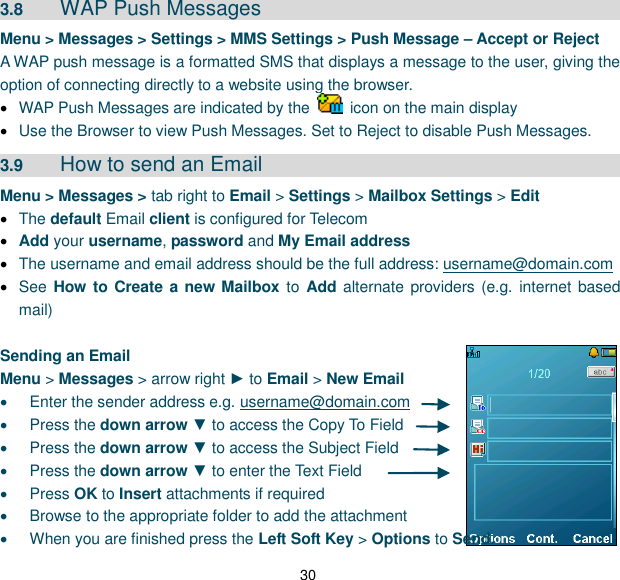 30 3.8  WAP Push Messages     Menu &gt; Messages &gt; Settings &gt; MMS Settings &gt; Push Message – Accept or Reject A WAP push message is a formatted SMS that displays a message to the user, giving the option of connecting directly to a website using the browser.  WAP Push Messages are indicated by the    icon on the main display  Use the Browser to view Push Messages. Set to Reject to disable Push Messages. 3.9  How to send an Email Menu &gt; Messages &gt; tab right to Email &gt; Settings &gt; Mailbox Settings &gt; Edit  The default Email client is configured for Telecom  Add your username, password and My Email address  The username and email address should be the full address: username@domain.com  See How to Create a new Mailbox to Add alternate providers (e.g. internet based mail)  Sending an Email Menu &gt; Messages &gt; arrow right ► to Email &gt; New Email   Enter the sender address e.g. username@domain.com   Press the down arrow ▼ to access the Copy To Field   Press the down arrow ▼ to access the Subject Field   Press the down arrow ▼ to enter the Text Field   Press OK to Insert attachments if required   Browse to the appropriate folder to add the attachment   When you are finished press the Left Soft Key &gt; Options to Send. 