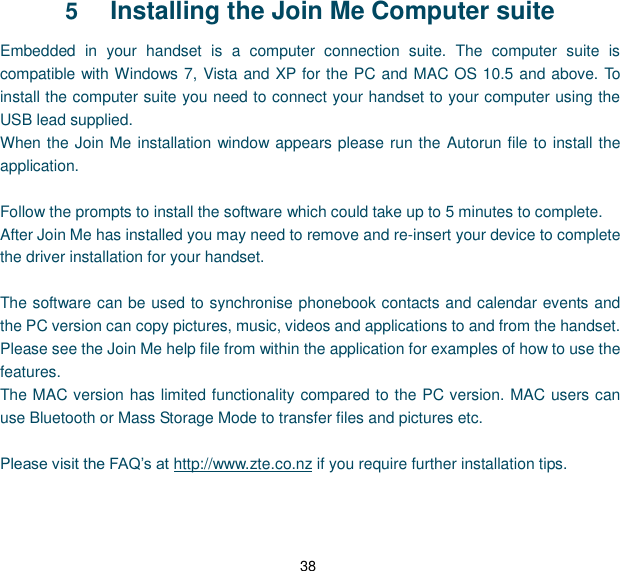 38 5  Installing the Join Me Computer suite Embedded  in  your  handset  is  a  computer  connection  suite.  The  computer  suite  is compatible with Windows 7, Vista and XP for the PC and MAC OS 10.5 and above. To install the computer suite you need to connect your handset to your computer using the USB lead supplied. When the Join Me installation window appears please run the Autorun file to install the application.  Follow the prompts to install the software which could take up to 5 minutes to complete. After Join Me has installed you may need to remove and re-insert your device to complete the driver installation for your handset.  The software can be used to synchronise phonebook contacts and calendar events and the PC version can copy pictures, music, videos and applications to and from the handset. Please see the Join Me help file from within the application for examples of how to use the features. The MAC version has limited functionality compared to the PC version. MAC users can use Bluetooth or Mass Storage Mode to transfer files and pictures etc.  Please visit the FAQ‟s at http://www.zte.co.nz if you require further installation tips.   
