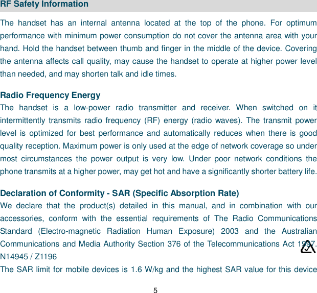 5 RF Safety Information The  handset  has  an  internal  antenna  located  at  the  top  of  the  phone.  For  optimum performance with minimum power consumption do not cover the antenna area with your hand. Hold the handset between thumb and finger in the middle of the device. Covering the antenna affects call quality, may cause the handset to operate at higher power level than needed, and may shorten talk and idle times.  Radio Frequency Energy The  handset  is  a  low-power  radio  transmitter  and  receiver.  When  switched  on  it intermittently transmits radio frequency (RF)  energy (radio  waves).  The transmit power level  is  optimized  for  best  performance and automatically reduces when  there  is  good quality reception. Maximum power is only used at the edge of network coverage so under most  circumstances  the  power  output  is  very  low.  Under  poor  network  conditions  the phone transmits at a higher power, may get hot and have a significantly shorter battery life.  Declaration of Conformity - SAR (Specific Absorption Rate) We  declare  that  the  product(s)  detailed  in  this  manual,  and  in  combination  with  our accessories,  conform  with  the  essential  requirements  of  The  Radio  Communications Standard  (Electro-magnetic  Radiation  Human  Exposure)  2003  and  the  Australian Communications and Media Authority Section 376 of the Telecommunications Act 1997.         N14945 / Z1196 The SAR limit for mobile devices is 1.6 W/kg and the highest SAR value for this device 