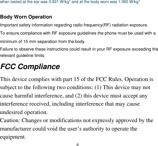 6 when tested at the ear was 0.821 W/kg* and at the body worn was 1.360 W/kg*  Body Worn Operation   Important safety information regarding radio frequency(RF) radiation exposure.   To ensure compliance with RF exposure guidelines the phone must be used with a minimum of 15 mm separation from the body.   Failure to observe these instructions could result in your RF exposure exceeding the relevant guideline limits. FCC Compliance   This device complies with part 15 of the FCC Rules. Operation is subject to the following two conditions: (1) This device may not cause harmful interference, and (2) this device must accept any interference received, including interference that may cause undesired operation.   Caution: Changes or modifications not expressly approved by the manufacturer could void the user’s authority to operate the equipment.   