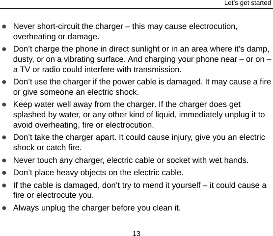 Let’s get started 13  Never short-circuit the charger – this may cause electrocution, overheating or damage.  Don’t charge the phone in direct sunlight or in an area where it’s damp, dusty, or on a vibrating surface. And charging your phone near – or on – a TV or radio could interfere with transmission.    Don’t use the charger if the power cable is damaged. It may cause a fire or give someone an electric shock.  Keep water well away from the charger. If the charger does get splashed by water, or any other kind of liquid, immediately unplug it to avoid overheating, fire or electrocution.  Don’t take the charger apart. It could cause injury, give you an electric shock or catch fire.    Never touch any charger, electric cable or socket with wet hands.  Don’t place heavy objects on the electric cable.  If the cable is damaged, don’t try to mend it yourself – it could cause a fire or electrocute you.    Always unplug the charger before you clean it. 