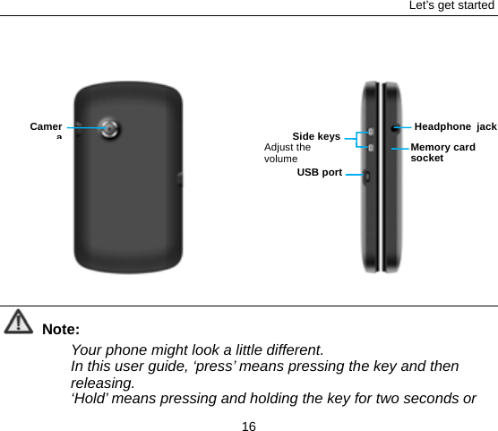 Let’s get started 16             Note: Your phone might look a little different. In this user guide, ‘press’ means pressing the key and then releasing.  ‘Hold’ means pressing and holding the key for two seconds or Side keysAdjust the volume USB portCameraMemory card socket Headphone jack