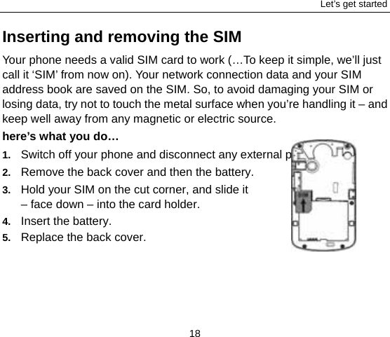 Let’s get started 18 Inserting and removing the SIM Your phone needs a valid SIM card to work (…To keep it simple, we’ll just call it ‘SIM’ from now on). Your network connection data and your SIM address book are saved on the SIM. So, to avoid damaging your SIM or losing data, try not to touch the metal surface when you’re handling it – and keep well away from any magnetic or electric source.   here’s what you do… 1.  Switch off your phone and disconnect any external power.   2.  Remove the back cover and then the battery. 3.  Hold your SIM on the cut corner, and slide it   – face down – into the card holder.        4.  Insert the battery. 5.  Replace the back cover. 