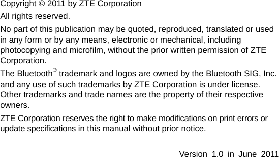   Copyright © 2011 by ZTE Corporation All rights reserved. No part of this publication may be quoted, reproduced, translated or used in any form or by any means, electronic or mechanical, including photocopying and microfilm, without the prior written permission of ZTE Corporation. The Bluetooth® trademark and logos are owned by the Bluetooth SIG, Inc. and any use of such trademarks by ZTE Corporation is under license. Other trademarks and trade names are the property of their respective owners. ZTE Corporation reserves the right to make modifications on print errors or update specifications in this manual without prior notice.  Version 1.0 in June 2011   