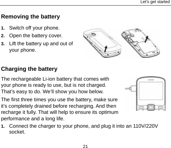Let’s get started 21 Removing the battery 1.  Switch off your phone. 2.  Open the battery cover.   3.  Lift the battery up and out of your phone.   Charging the battery The rechargeable Li-ion battery that comes with your phone is ready to use, but is not charged. That’s easy to do. We’ll show you how below.   The first three times you use the battery, make sure it’s completely drained before recharging. And then recharge it fully. That will help to ensure its optimum performance and a long life.   1.  Connect the charger to your phone, and plug it into an 110V/220V socket.  