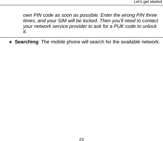 Let’s get started 23 own PIN code as soon as possible. Enter the wrong PIN three times, and your SIM will be locked. Then you’ll need to contact your network service provider to ask for a PUK code to unlock it.    Searching: The mobile phone will search for the available network.    