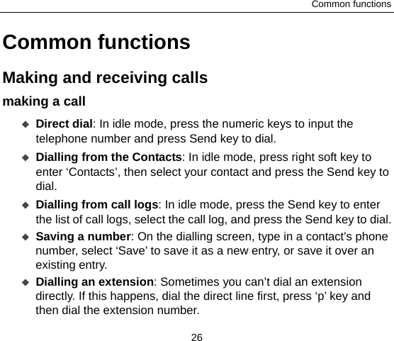 Common functions 26 Common functions Making and receiving calls   making a call    Direct dial: In idle mode, press the numeric keys to input the telephone number and press Send key to dial.  Dialling from the Contacts: In idle mode, press right soft key to enter ‘Contacts’, then select your contact and press the Send key to dial.  Dialling from call logs: In idle mode, press the Send key to enter the list of call logs, select the call log, and press the Send key to dial.  Saving a number: On the dialling screen, type in a contact&apos;s phone number, select ‘Save’ to save it as a new entry, or save it over an existing entry.    Dialling an extension: Sometimes you can’t dial an extension directly. If this happens, dial the direct line first, press ‘p’ key and then dial the extension number. 