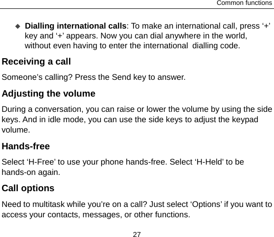 Common functions 27  Dialling international calls: To make an international call, press ‘+’ key and ‘+’ appears. Now you can dial anywhere in the world, without even having to enter the international dialling code. Receiving a call Someone’s calling? Press the Send key to answer. Adjusting the volume During a conversation, you can raise or lower the volume by using the side keys. And in idle mode, you can use the side keys to adjust the keypad volume. Hands-free Select ‘H-Free’ to use your phone hands-free. Select ‘H-Held’ to be hands-on again.   Call options Need to multitask while you’re on a call? Just select ‘Options’ if you want to access your contacts, messages, or other functions.   