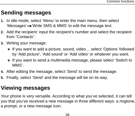 Common functions 28 Sending messages 1.  In idle mode, select ‘Menu’ to enter the main menu, then select ‘Messages’ ‘Write SMS &amp; MMS’ to edit the message text. 2.  Add the recipient: input the recipient’s number and select the recipient from “Contacts”. 3.  Writing your message:  If you want to add a picture, sound, video… select ‘Options’ followed by ‘Add picture’, ‘Add sound’ or ‘Add video’ or whatever you want.    If you want to send a multimedia message, please select ‘Switch to MMS’. 4.  After editing the message, select ‘Send’ to send the message.   5.  Finally, select ‘Send’ and the message will be on its way. Viewing messages Your phone is very versatile. According to what you’ve selected, it can tell you that you’ve received a new message in three different ways: a ringtone, a prompt, or a new message icon. 
