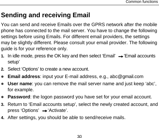 Common functions 30 Sending and receiving Email You can send and receive Emails over the GPRS network after the mobile phone has connected to the mail server. You have to change the following settings before using Emails. For different email providers, the settings may be slightly different. Please consult your email provider. The following guide is for your reference only. 1.  In idle mode, press the OK key and then select ‘Email’  ’Email accounts setup’ 2.  Select ‘Options’ to create a new account.  Email address: input your E-mail address, e.g., abc@gmail.com  User name: you can remove the mail server name and just keep ‘abc’, for example.  Password: the logon password you have set for your email account.   3.  Return to ‘Email accounts setup’, select the newly created account, and press ‘Options’  ‘Activate’. 4.  After settings, you should be able to send/receive mails. 