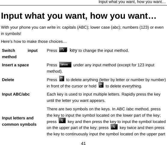 Input what you want, how you want… 41 Input what you want, how you want… With your phone you can write in: capitals (ABC); lower case (abc); numbers (123) or even in symbols!   Here’s how to make those choices… Switch input method  Press   key to change the input method.   Insert a space    Press    under any input method (except for 123 input method). Delete  Press    to delete anything (letter by letter or number by number) in front of the cursor or hold   to delete everything. Input ABC/abc    Each key is used to input multiple letters. Rapidly press the key until the letter you want appears.   Input letters and common symbols   There are two symbols on the keys. In ABC /abc method, press the key to input the symbol located on the lower part of the key; press    key and then press the key to input the symbol located on the upper part of the key; press    key twice and then press the key to continuously input the symbol located on the upper part 