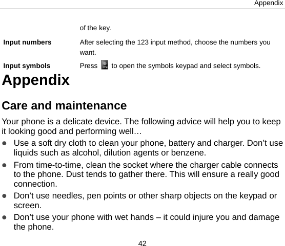 Appendix 42 of the key. Input numbers  After selecting the 123 input method, choose the numbers you want. Input symbols  Press    to open the symbols keypad and select symbols.   Appendix Care and maintenance Your phone is a delicate device. The following advice will help you to keep it looking good and performing well…    Use a soft dry cloth to clean your phone, battery and charger. Don’t use liquids such as alcohol, dilution agents or benzene.  From time-to-time, clean the socket where the charger cable connects to the phone. Dust tends to gather there. This will ensure a really good connection.   Don’t use needles, pen points or other sharp objects on the keypad or screen.  Don’t use your phone with wet hands – it could injure you and damage the phone.   