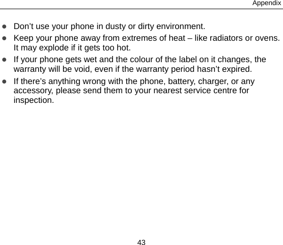 Appendix 43  Don’t use your phone in dusty or dirty environment.  Keep your phone away from extremes of heat – like radiators or ovens. It may explode if it gets too hot.  If your phone gets wet and the colour of the label on it changes, the warranty will be void, even if the warranty period hasn’t expired.  If there’s anything wrong with the phone, battery, charger, or any accessory, please send them to your nearest service centre for inspection. 