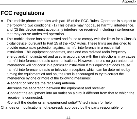 Appendix 44 FCC regulations  This mobile phone complies with part 15 of the FCC Rules. Operation is subject to the following two conditions: (1) This device may not cause harmful interference, and (2) this device must accept any interference received, including interference that may cause undesired operation.  This mobile phone has been tested and found to comply with the limits for a Class B digital device, pursuant to Part 15 of the FCC Rules. These limits are designed to provide reasonable protection against harmful interference in a residential installation. This equipment generates, uses and can radiated radio frequency energy and, if not installed and used in accordance with the instructions, may cause harmful interference to radio communications. However, there is no guarantee that interference will not occur in a particular installation If this equipment does cause harmful interference to radio or television reception, which can be determined by turning the equipment off and on, the user is encouraged to try to correct the interference by one or more of the following measures: -Reorient or relocate the receiving antenna. -Increase the separation between the equipment and receiver. -Connect the equipment into an outlet on a circuit different from that to which the receiver is connected. -Consult the dealer or an experienced radio/TV technician for help. Changes or modifications not expressly approved by the party responsible for 
