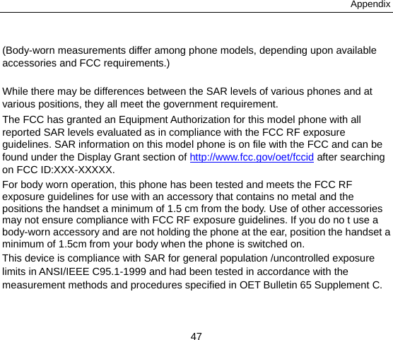 Appendix 47  (Body-worn measurements differ among phone models, depending upon available accessories and FCC requirements.)  While there may be differences between the SAR levels of various phones and at various positions, they all meet the government requirement. The FCC has granted an Equipment Authorization for this model phone with all reported SAR levels evaluated as in compliance with the FCC RF exposure guidelines. SAR information on this model phone is on file with the FCC and can be found under the Display Grant section of http://www.fcc.gov/oet/fccid after searching on FCC ID:XXX-XXXXX. For body worn operation, this phone has been tested and meets the FCC RF exposure guidelines for use with an accessory that contains no metal and the positions the handset a minimum of 1.5 cm from the body. Use of other accessories may not ensure compliance with FCC RF exposure guidelines. If you do no t use a body-worn accessory and are not holding the phone at the ear, position the handset a minimum of 1.5cm from your body when the phone is switched on. This device is compliance with SAR for general population /uncontrolled exposure limits in ANSI/IEEE C95.1-1999 and had been tested in accordance with the measurement methods and procedures specified in OET Bulletin 65 Supplement C.  