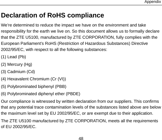 Appendix 48 Declaration of RoHS compliance We’re determined to reduce the impact we have on the environment and take responsibility for the earth we live on. So this document allows us to formally declare that the ZTE U5100, manufactured by ZTE CORPORATION, fully complies with the European Parliament’s RoHS (Restriction of Hazardous Substances) Directive 2002/95/EC, with respect to all the following substances: (1) Lead (Pb) (2) Mercury (Hg) (3) Cadmium (Cd) (4) Hexavalent Chromium (Cr (VI)) (5) Polybrominated biphenyl (PBB) (6) Polybrominated diphenyl ether (PBDE) Our compliance is witnessed by written declaration from our suppliers. This confirms that any potential trace contamination levels of the substances listed above are below the maximum level set by EU 2002/95/EC, or are exempt due to their application. The ZTE U5100 manufactured by ZTE CORPORATION, meets all the requirements of EU 2002/95/EC. 