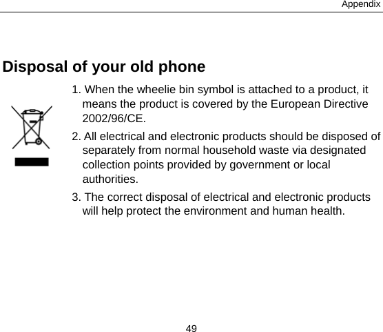 Appendix 49  Disposal of your old phone 1. When the wheelie bin symbol is attached to a product, it means the product is covered by the European Directive 2002/96/CE. 2. All electrical and electronic products should be disposed of separately from normal household waste via designated collection points provided by government or local authorities. 3. The correct disposal of electrical and electronic products will help protect the environment and human health.  