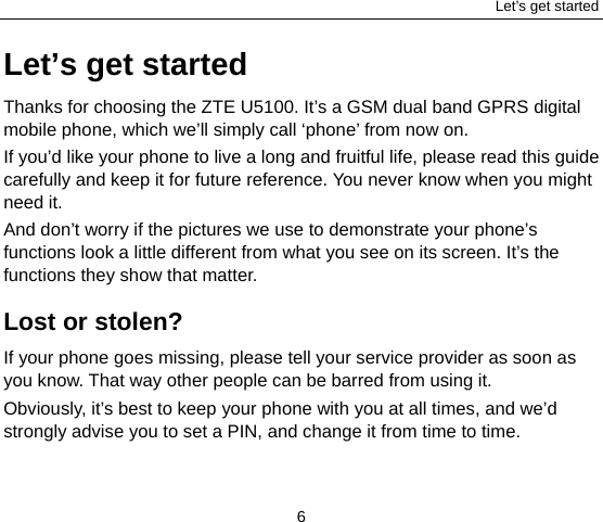 Let’s get started 6 Let’s get started Thanks for choosing the ZTE U5100. It’s a GSM dual band GPRS digital mobile phone, which we’ll simply call ‘phone’ from now on. If you’d like your phone to live a long and fruitful life, please read this guide carefully and keep it for future reference. You never know when you might need it.   And don’t worry if the pictures we use to demonstrate your phone’s functions look a little different from what you see on its screen. It’s the functions they show that matter. Lost or stolen? If your phone goes missing, please tell your service provider as soon as you know. That way other people can be barred from using it.   Obviously, it’s best to keep your phone with you at all times, and we’d strongly advise you to set a PIN, and change it from time to time. 