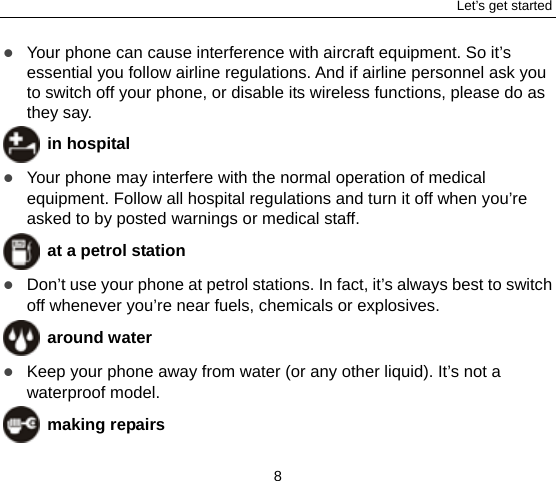 Let’s get started 8  Your phone can cause interference with aircraft equipment. So it’s essential you follow airline regulations. And if airline personnel ask you to switch off your phone, or disable its wireless functions, please do as they say.  in hospital  Your phone may interfere with the normal operation of medical equipment. Follow all hospital regulations and turn it off when you’re asked to by posted warnings or medical staff.    at a petrol station  Don’t use your phone at petrol stations. In fact, it’s always best to switch off whenever you’re near fuels, chemicals or explosives.  around water  Keep your phone away from water (or any other liquid). It’s not a waterproof model.      making repairs 