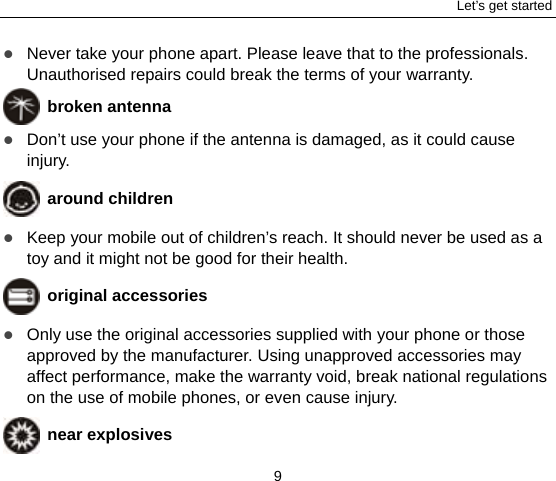 Let’s get started 9  Never take your phone apart. Please leave that to the professionals. Unauthorised repairs could break the terms of your warranty.  broken antenna  Don’t use your phone if the antenna is damaged, as it could cause injury.   around children  Keep your mobile out of children’s reach. It should never be used as a toy and it might not be good for their health.    original accessories  Only use the original accessories supplied with your phone or those approved by the manufacturer. Using unapproved accessories may affect performance, make the warranty void, break national regulations on the use of mobile phones, or even cause injury.  near explosives   