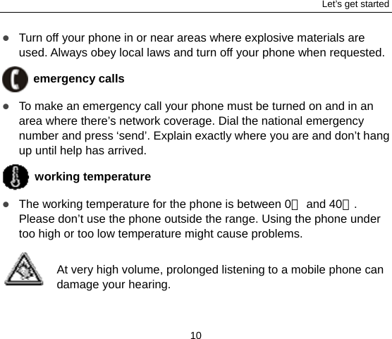 Let’s get started 10  Turn off your phone in or near areas where explosive materials are used. Always obey local laws and turn off your phone when requested.  emergency calls  To make an emergency call your phone must be turned on and in an area where there’s network coverage. Dial the national emergency number and press ‘send’. Explain exactly where you are and don’t hang up until help has arrived.  working temperature  The working temperature for the phone is between 0  and 40 . ℃℃Please don’t use the phone outside the range. Using the phone under too high or too low temperature might cause problems.  At very high volume, prolonged listening to a mobile phone can damage your hearing. 