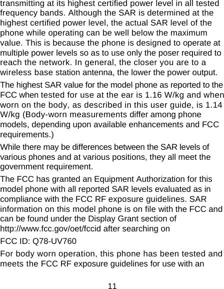 11 transmitting at its highest certified power level in all tested frequency bands. Although the SAR is determined at the highest certified power level, the actual SAR level of the phone while operating can be well below the maximum value. This is because the phone is designed to operate at multiple power levels so as to use only the poser required to reach the network. In general, the closer you are to a wireless base station antenna, the lower the power output. The highest SAR value for the model phone as reported to the FCC when tested for use at the ear is 1.16 W/kg and when worn on the body, as described in this user guide, is 1.14 W/kg (Body-worn measurements differ among phone models, depending upon available enhancements and FCC requirements.) While there may be differences between the SAR levels of various phones and at various positions, they all meet the government requirement. The FCC has granted an Equipment Authorization for this model phone with all reported SAR levels evaluated as in compliance with the FCC RF exposure guidelines. SAR information on this model phone is on file with the FCC and can be found under the Display Grant section of http://www.fcc.gov/oet/fccid after searching on   FCC ID: Q78-UV760 For body worn operation, this phone has been tested and meets the FCC RF exposure guidelines for use with an 