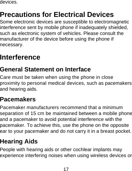 17 devices. Precautions for Electrical Devices Some electronic devices are susceptible to electromagnetic interference sent by mobile phone if inadequately shielded, such as electronic system of vehicles. Please consult the manufacturer of the device before using the phone if necessary. Interference  General Statement on Interface Care must be taken when using the phone in close proximity to personal medical devices, such as pacemakers and hearing aids. Pacemakers Pacemaker manufacturers recommend that a minimum separation of 15 cm be maintained between a mobile phone and a pacemaker to avoid potential interference with the pacemaker. To achieve this, use the phone on the opposite ear to your pacemaker and do not carry it in a breast pocket. Hearing Aids People with hearing aids or other cochlear implants may experience interfering noises when using wireless devices or 