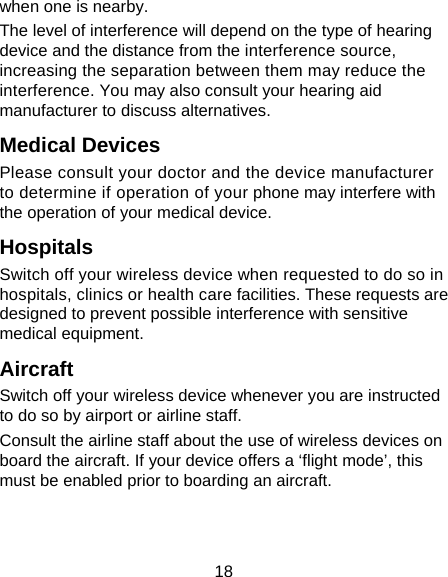 18 when one is nearby. The level of interference will depend on the type of hearing device and the distance from the interference source, increasing the separation between them may reduce the interference. You may also consult your hearing aid manufacturer to discuss alternatives. Medical Devices Please consult your doctor and the device manufacturer to determine if operation of your phone may interfere with the operation of your medical device. Hospitals Switch off your wireless device when requested to do so in hospitals, clinics or health care facilities. These requests are designed to prevent possible interference with sensitive medical equipment. Aircraft Switch off your wireless device whenever you are instructed to do so by airport or airline staff. Consult the airline staff about the use of wireless devices on board the aircraft. If your device offers a ‘flight mode’, this must be enabled prior to boarding an aircraft. 