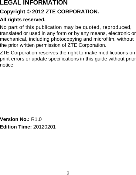 2 LEGAL INFORMATION Copyright © 2012 ZTE CORPORATION. All rights reserved. No part of this publication may be quoted, reproduced, translated or used in any form or by any means, electronic or mechanical, including photocopying and microfilm, without the prior written permission of ZTE Corporation. ZTE Corporation reserves the right to make modifications on print errors or update specifications in this guide without prior notice.       Version No.: R1.0 Edition Time: 20120201 