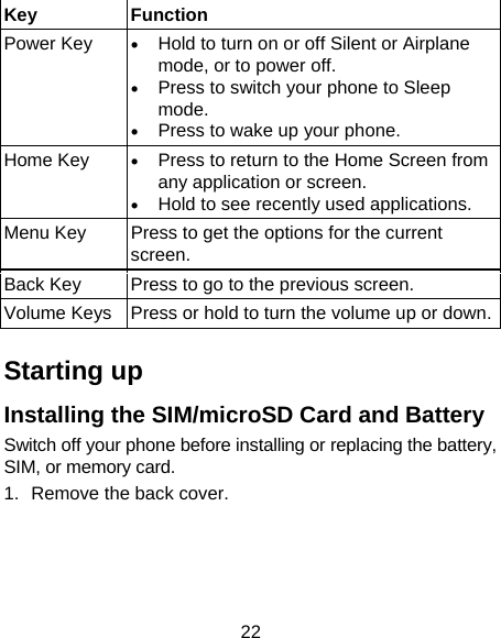 22 Key Function Power Key  • Hold to turn on or off Silent or Airplane mode, or to power off. • Press to switch your phone to Sleep mode. • Press to wake up your phone. Home Key  • Press to return to the Home Screen from any application or screen. • Hold to see recently used applications. Menu Key  Press to get the options for the current screen. Back Key  Press to go to the previous screen. Volume Keys  Press or hold to turn the volume up or down. Starting up Installing the SIM/microSD Card and Battery Switch off your phone before installing or replacing the battery, SIM, or memory card.   1.  Remove the back cover.   