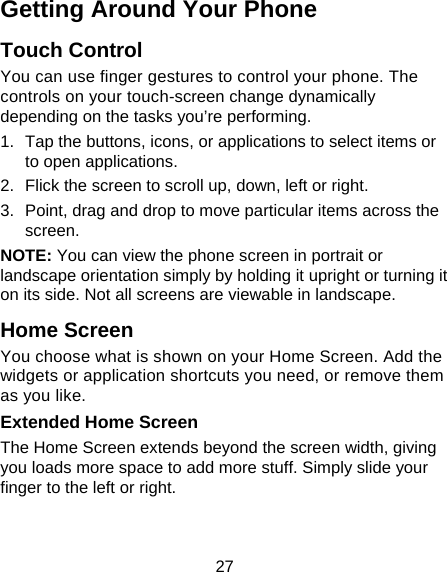 27 Getting Around Your Phone Touch Control You can use finger gestures to control your phone. The controls on your touch-screen change dynamically depending on the tasks you’re performing. 1.  Tap the buttons, icons, or applications to select items or to open applications. 2.  Flick the screen to scroll up, down, left or right. 3.  Point, drag and drop to move particular items across the screen. NOTE: You can view the phone screen in portrait or landscape orientation simply by holding it upright or turning it on its side. Not all screens are viewable in landscape. Home Screen You choose what is shown on your Home Screen. Add the widgets or application shortcuts you need, or remove them as you like.  Extended Home Screen The Home Screen extends beyond the screen width, giving you loads more space to add more stuff. Simply slide your finger to the left or right.   