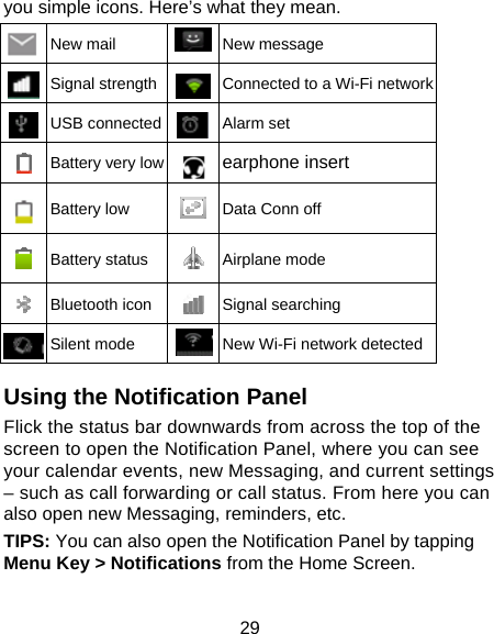 29 you simple icons. Here’s what they mean.  New mail  New message  Signal strength Connected to a Wi-Fi network USB connected Alarm set  Battery very low earphone insert  Battery low  Data Conn off  Battery status  Airplane mode    Bluetooth icon Signal searching  Silent mode   New Wi-Fi network detected Using the Notification Panel Flick the status bar downwards from across the top of the screen to open the Notification Panel, where you can see your calendar events, new Messaging, and current settings – such as call forwarding or call status. From here you can also open new Messaging, reminders, etc.   TIPS: You can also open the Notification Panel by tapping Menu Key &gt; Notifications from the Home Screen. 