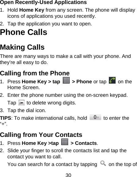 30 Open Recently-Used Applications 1. Hold Home Key from any screen. The phone will display icons of applications you used recently. 2.  Tap the application you want to open. Phone Calls Making Calls There are many ways to make a call with your phone. And they’re all easy to do. Calling from the Phone 1. Press Home Key &gt; tap   &gt; Phone or tap   on the Home Screen. 2.  Enter the phone number using the on-screen keypad. Tap    to delete wrong digits. 3.  Tap the dial icon. TIPS: To make international calls, hold    to enter the “+”. Calling from Your Contacts 1. Press Home Key &gt;tap   &gt; Contacts. 2.  Slide your finger to scroll the contacts list and tap the contact you want to call. You can search for a contact by tapping    on the top of 