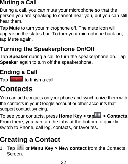 32 Muting a Call During a call, you can mute your microphone so that the person you are speaking to cannot hear you, but you can still hear them. Tap Mute to turn your microphone off. The mute icon will appear on the status bar. To turn your microphone back on, tap Mute again. Turning the Speakerphone On/Off Tap Speaker during a call to turn the speakerphone on. Tap Speaker again to turn off the speakerphone.   Ending a Call Tap    to finish a call.  Contacts You can add contacts on your phone and synchronize them with the contacts in your Google account or other accounts that support contact syncing. To see your contacts, press Home Key &gt; tap  &gt; Contacts. From there, you can tap the tabs at the bottom to quickly switch to Phone, call log, contacts, or favorites. Creating a Contact 1. Tap   or Menu Key &gt; New contact from the Contacts Screen. 