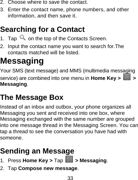 33 2.  Choose where to save the contact. 3.  Enter the contact name, phone numbers, and other information, and then save it.   Searching for a Contact 1. Tap    on the top of the Contacts Screen. 2.  Input the contact name you want to search for.The contacts matched will be listed.   Messaging Your SMS (text message) and MMS (multimedia messaging service) are combined into one menu in Home Key &gt;   &gt; Messaging. The Message Box Instead of an inbox and outbox, your phone organizes all Messaging you sent and received into one box, where Messaging exchanged with the same number are grouped into one message thread in the Messaging Screen. You can tap a thread to see the conversation you have had with someone. Sending an Message 1. Press Home Key &gt; Tap  &gt; Messaging. 2. Tap Compose new message. 