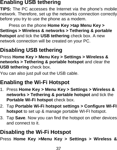 37 Enabling USB tethering TIPS: The PC accesses the Internet via the phone’s mobile network. Therefore, set up the networks connection correctly before you try to use the phone as a modem. Press on the phone Home Key &gt;tap Menu Key &gt; Settings &gt; Wireless &amp; networks &gt; Tethering &amp; portable hotspot and tick the USB tethering check box. A new network connection will be created on your PC. Disabling USB tethering Press Home Key &gt; Menu Key &gt; Settings &gt; Wireless &amp; networks &gt; Tethering &amp; portable hotspot and clear the USB tethering check box.   You can also just pull out the USB cable. Enabling the Wi-Fi Hotspot 1. Press Home Key &gt; Menu Key &gt; Settings &gt; Wireless &amp; networks &gt; Tethering &amp; portable hotspot and tick the Portable Wi-Fi hotspot check box. 2. Tap Portable Wi-Fi hotspot settings &gt; Configure WI-FI hotspot to set up &amp; manage portable WI-FI hotspot. 3. Tap Save. Now you can find the hotspot on other devices and connect to it. Disabling the Wi-Fi Hotspot Press  Home Key &gt;Menu Key &gt; Settings &gt; Wireless &amp; 